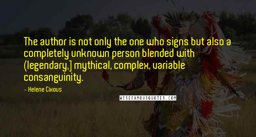 Helene Cixous Quotes: The author is not only the one who signs but also a completely unknown person blended with (legendary,] mythical, complex, variable consanguinity.