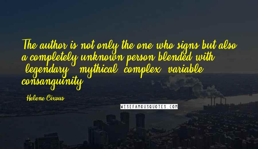 Helene Cixous Quotes: The author is not only the one who signs but also a completely unknown person blended with (legendary,] mythical, complex, variable consanguinity.