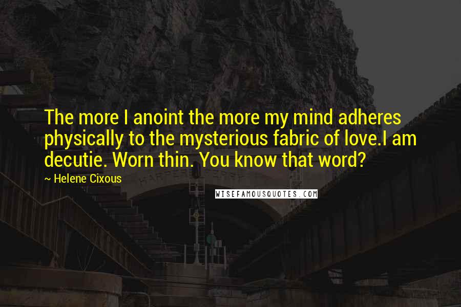 Helene Cixous Quotes: The more I anoint the more my mind adheres physically to the mysterious fabric of love.I am decutie. Worn thin. You know that word?