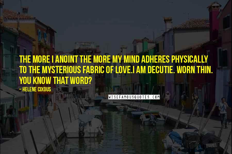 Helene Cixous Quotes: The more I anoint the more my mind adheres physically to the mysterious fabric of love.I am decutie. Worn thin. You know that word?