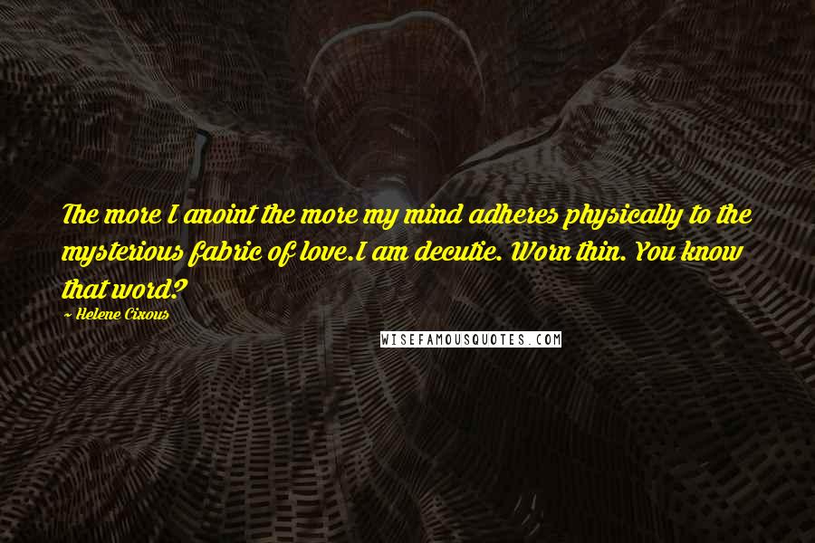 Helene Cixous Quotes: The more I anoint the more my mind adheres physically to the mysterious fabric of love.I am decutie. Worn thin. You know that word?