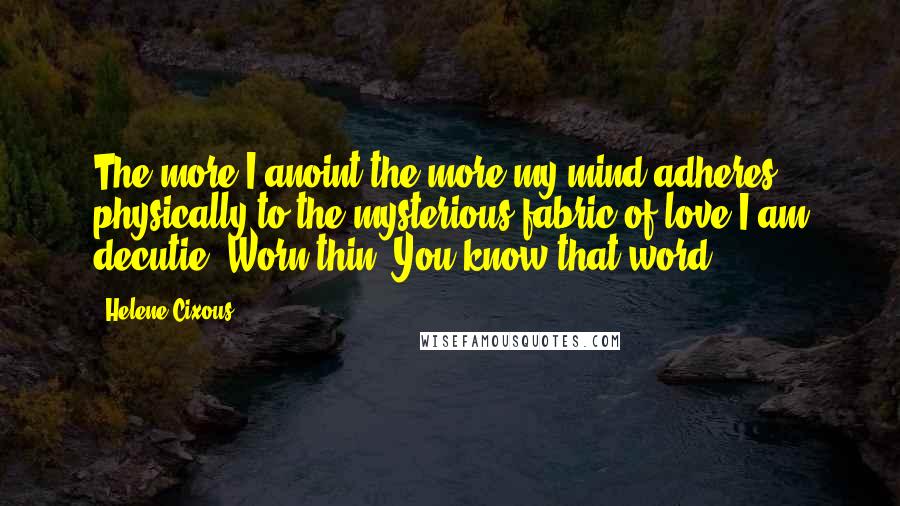 Helene Cixous Quotes: The more I anoint the more my mind adheres physically to the mysterious fabric of love.I am decutie. Worn thin. You know that word?