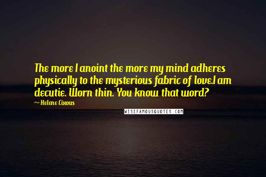 Helene Cixous Quotes: The more I anoint the more my mind adheres physically to the mysterious fabric of love.I am decutie. Worn thin. You know that word?