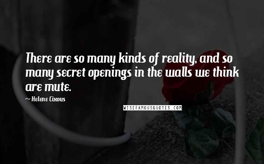 Helene Cixous Quotes: There are so many kinds of reality, and so many secret openings in the walls we think are mute.