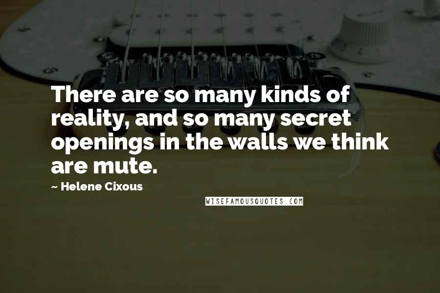 Helene Cixous Quotes: There are so many kinds of reality, and so many secret openings in the walls we think are mute.