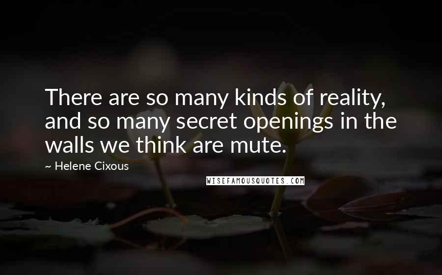 Helene Cixous Quotes: There are so many kinds of reality, and so many secret openings in the walls we think are mute.