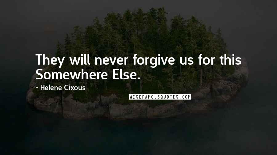 Helene Cixous Quotes: They will never forgive us for this Somewhere Else.