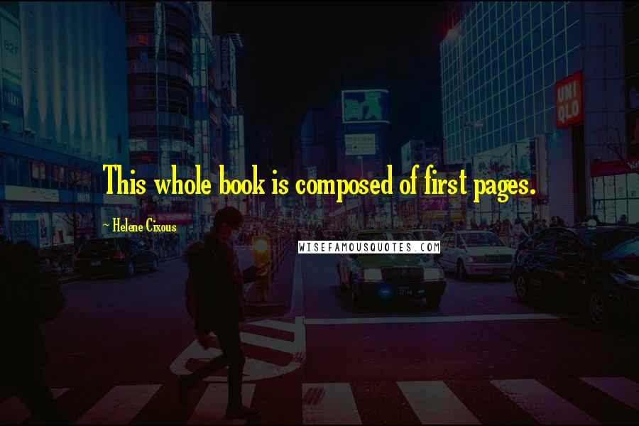 Helene Cixous Quotes: This whole book is composed of first pages.