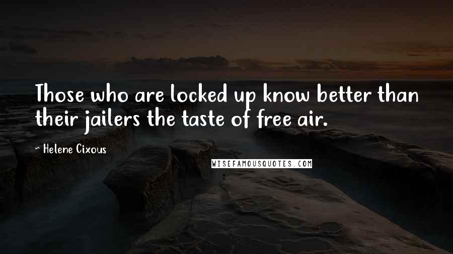 Helene Cixous Quotes: Those who are locked up know better than their jailers the taste of free air.