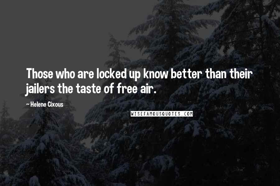 Helene Cixous Quotes: Those who are locked up know better than their jailers the taste of free air.