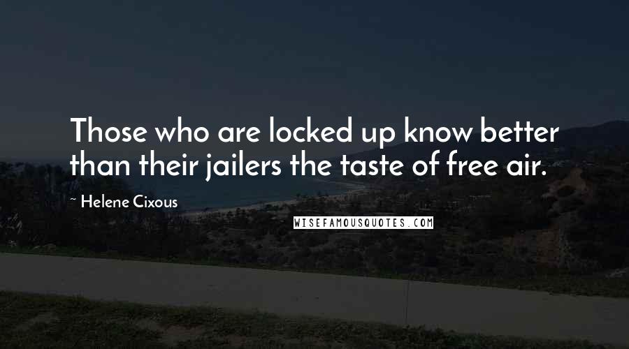 Helene Cixous Quotes: Those who are locked up know better than their jailers the taste of free air.