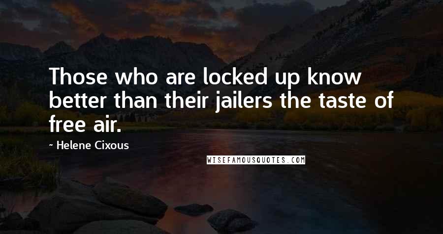 Helene Cixous Quotes: Those who are locked up know better than their jailers the taste of free air.