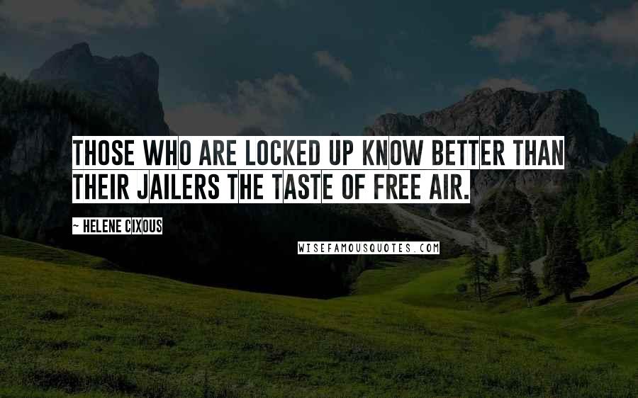 Helene Cixous Quotes: Those who are locked up know better than their jailers the taste of free air.