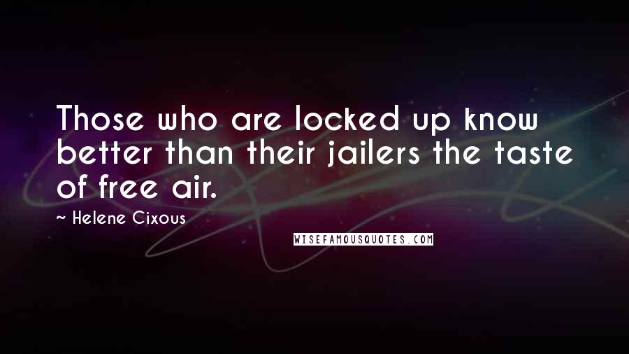 Helene Cixous Quotes: Those who are locked up know better than their jailers the taste of free air.