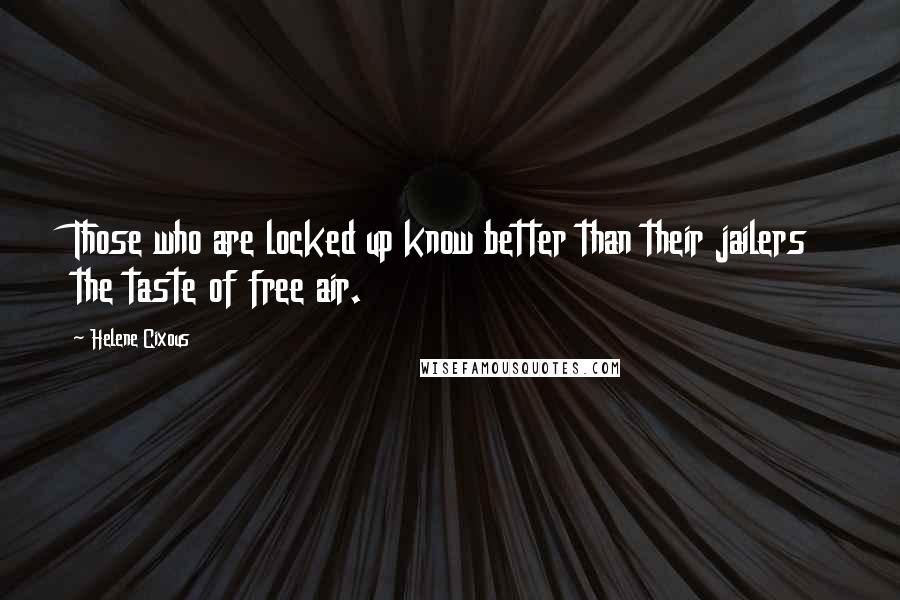 Helene Cixous Quotes: Those who are locked up know better than their jailers the taste of free air.