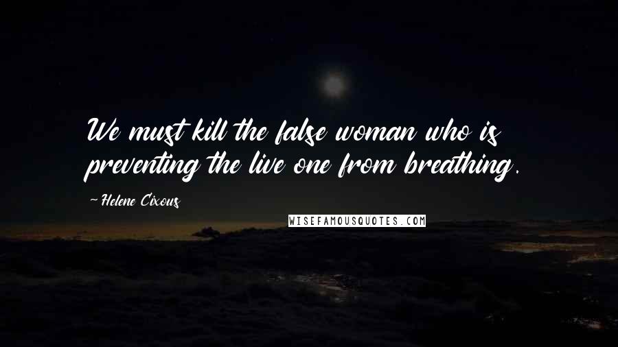 Helene Cixous Quotes: We must kill the false woman who is preventing the live one from breathing.