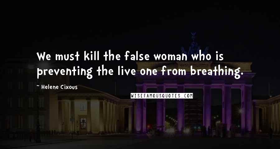 Helene Cixous Quotes: We must kill the false woman who is preventing the live one from breathing.