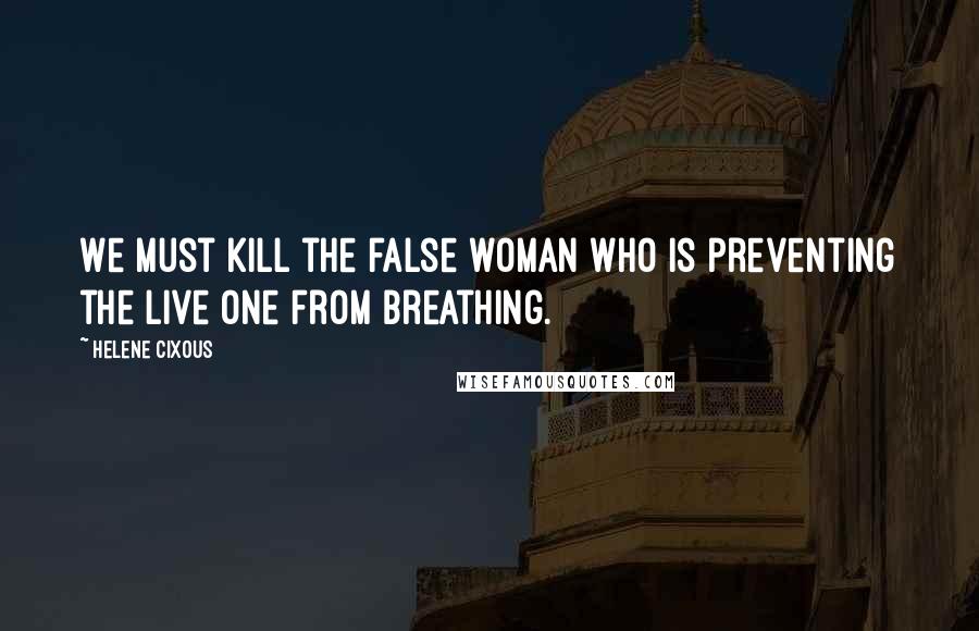 Helene Cixous Quotes: We must kill the false woman who is preventing the live one from breathing.