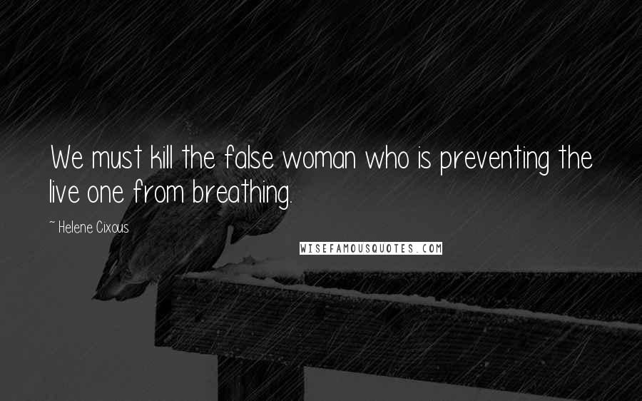 Helene Cixous Quotes: We must kill the false woman who is preventing the live one from breathing.