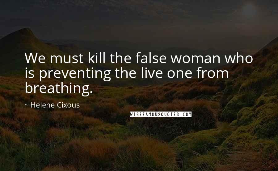 Helene Cixous Quotes: We must kill the false woman who is preventing the live one from breathing.