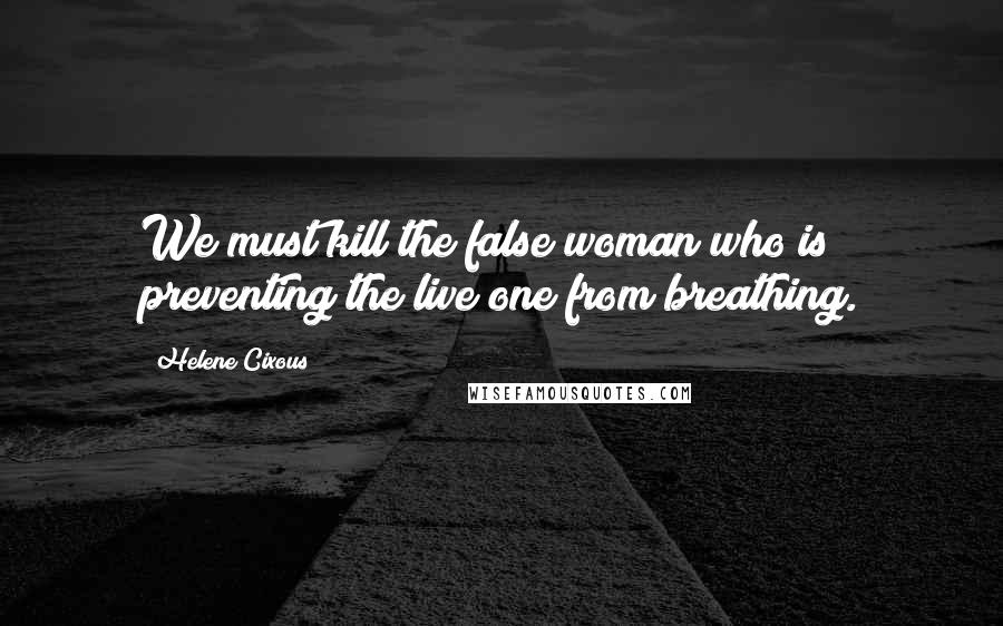 Helene Cixous Quotes: We must kill the false woman who is preventing the live one from breathing.