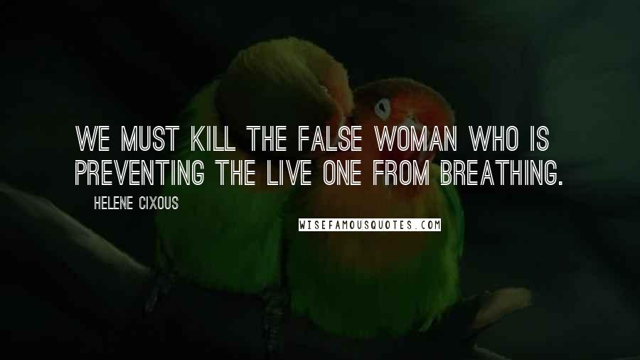 Helene Cixous Quotes: We must kill the false woman who is preventing the live one from breathing.