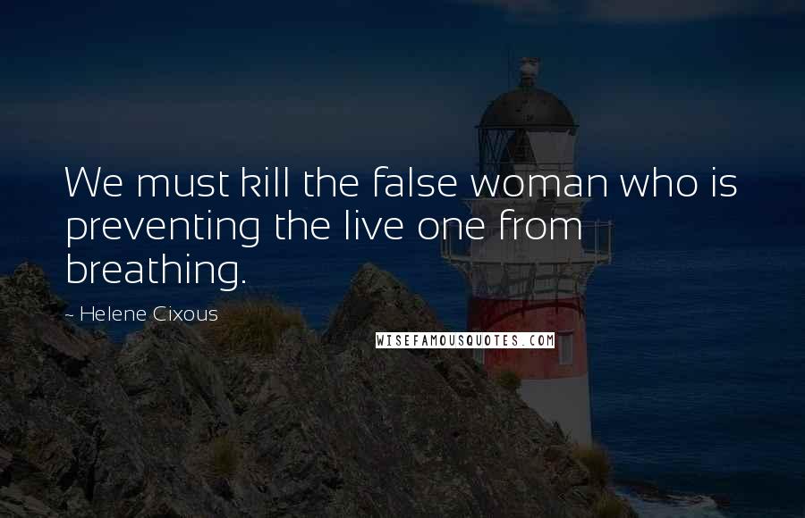 Helene Cixous Quotes: We must kill the false woman who is preventing the live one from breathing.