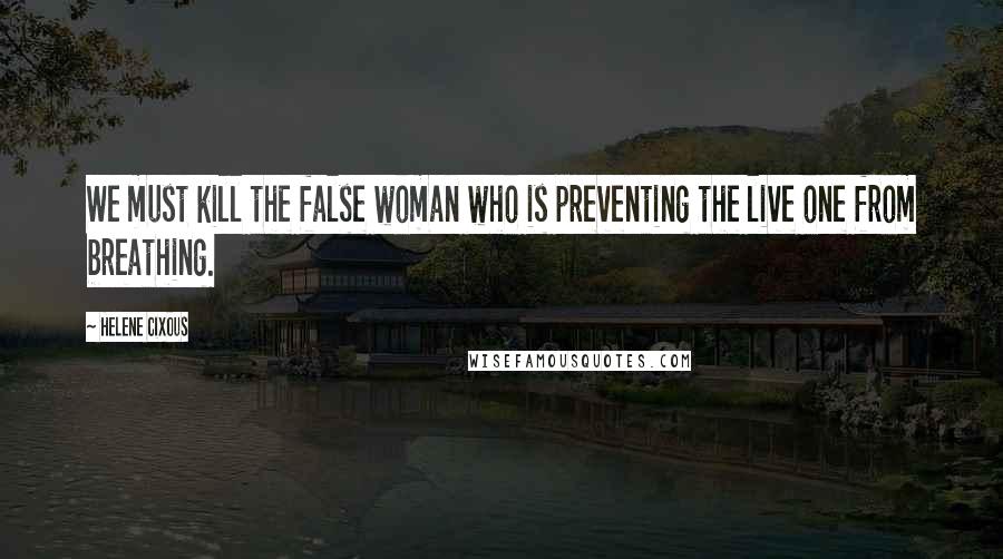 Helene Cixous Quotes: We must kill the false woman who is preventing the live one from breathing.