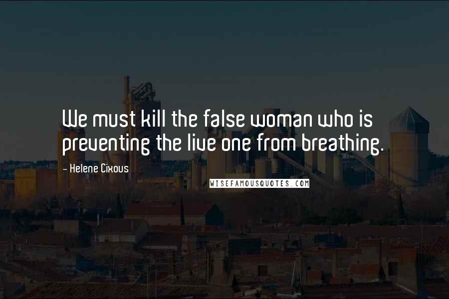 Helene Cixous Quotes: We must kill the false woman who is preventing the live one from breathing.