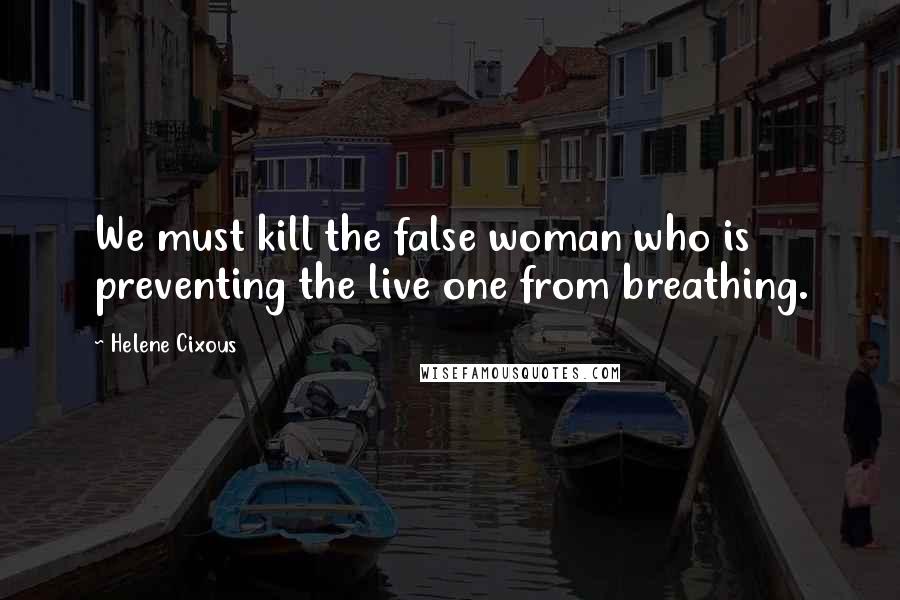 Helene Cixous Quotes: We must kill the false woman who is preventing the live one from breathing.