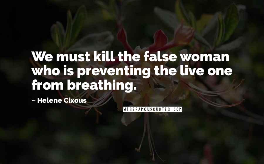 Helene Cixous Quotes: We must kill the false woman who is preventing the live one from breathing.