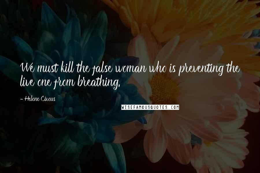 Helene Cixous Quotes: We must kill the false woman who is preventing the live one from breathing.