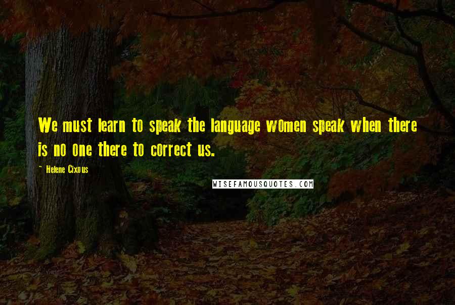 Helene Cixous Quotes: We must learn to speak the language women speak when there is no one there to correct us.