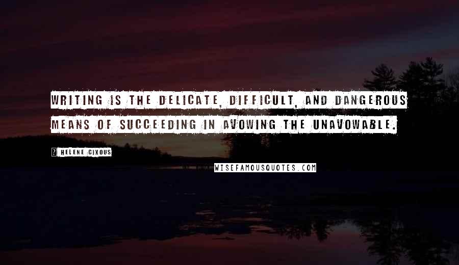 Helene Cixous Quotes: Writing is the delicate, difficult, and dangerous means of succeeding in avowing the unavowable.