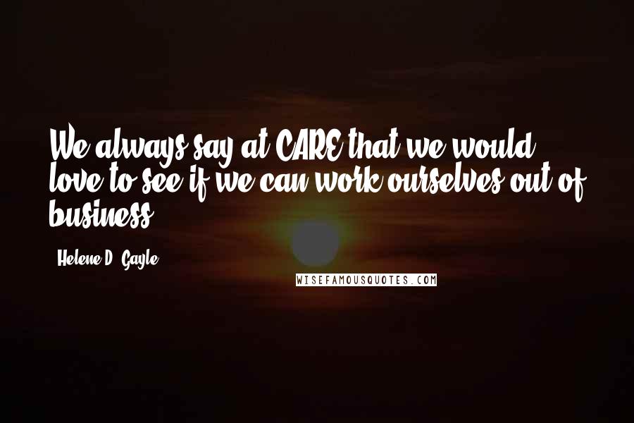 Helene D. Gayle Quotes: We always say at CARE that we would love to see if we can work ourselves out of business.