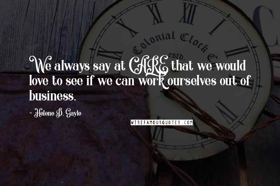 Helene D. Gayle Quotes: We always say at CARE that we would love to see if we can work ourselves out of business.