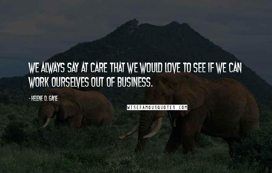 Helene D. Gayle Quotes: We always say at CARE that we would love to see if we can work ourselves out of business.
