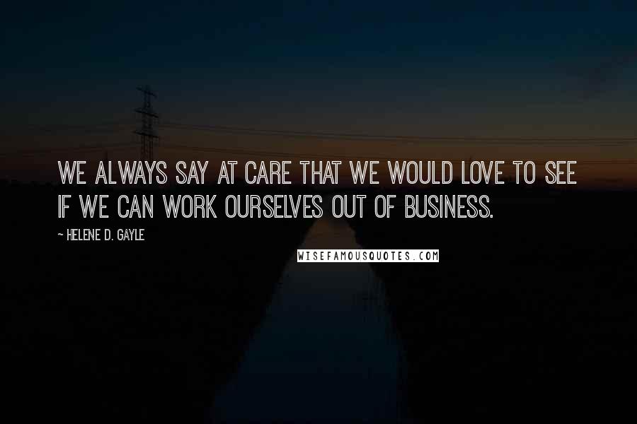 Helene D. Gayle Quotes: We always say at CARE that we would love to see if we can work ourselves out of business.