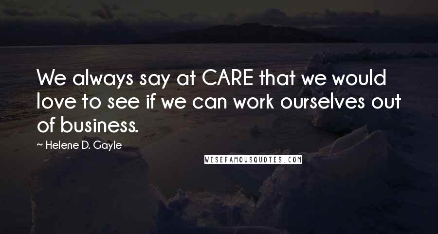 Helene D. Gayle Quotes: We always say at CARE that we would love to see if we can work ourselves out of business.