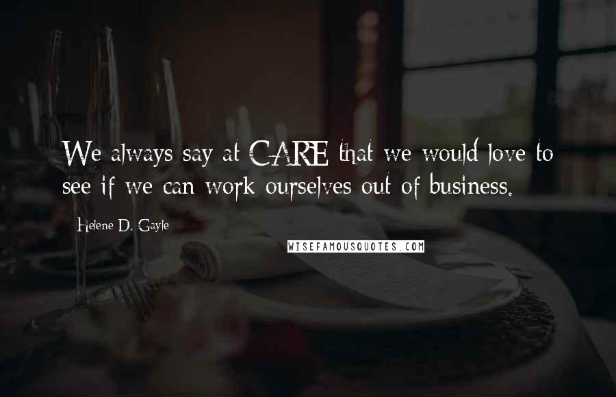 Helene D. Gayle Quotes: We always say at CARE that we would love to see if we can work ourselves out of business.