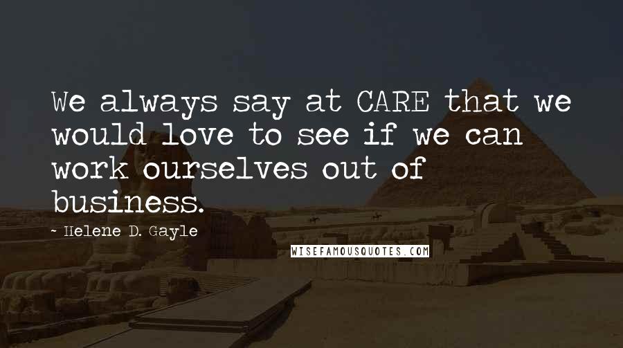 Helene D. Gayle Quotes: We always say at CARE that we would love to see if we can work ourselves out of business.