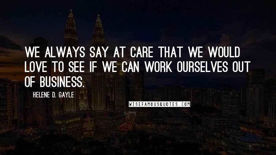 Helene D. Gayle Quotes: We always say at CARE that we would love to see if we can work ourselves out of business.