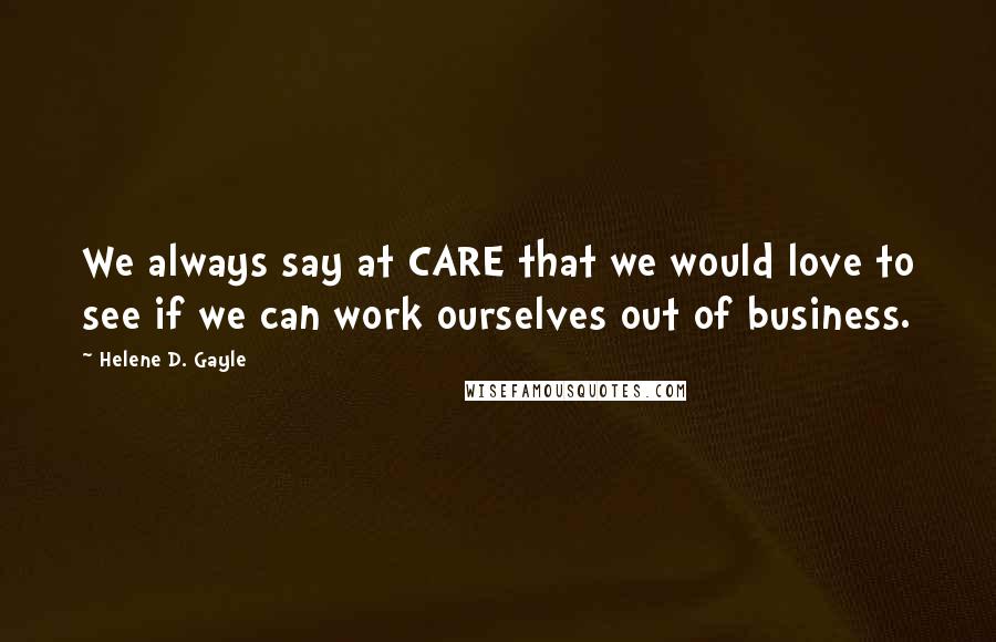 Helene D. Gayle Quotes: We always say at CARE that we would love to see if we can work ourselves out of business.