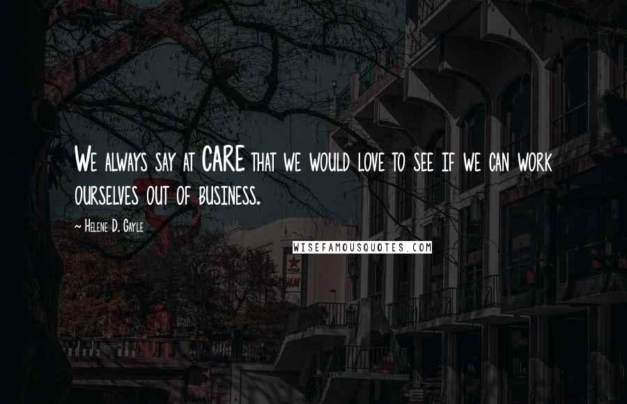 Helene D. Gayle Quotes: We always say at CARE that we would love to see if we can work ourselves out of business.