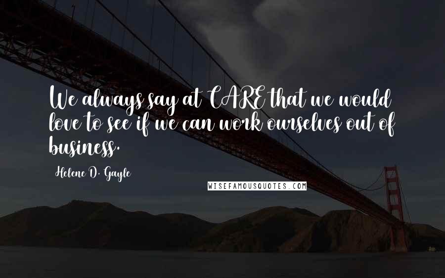 Helene D. Gayle Quotes: We always say at CARE that we would love to see if we can work ourselves out of business.