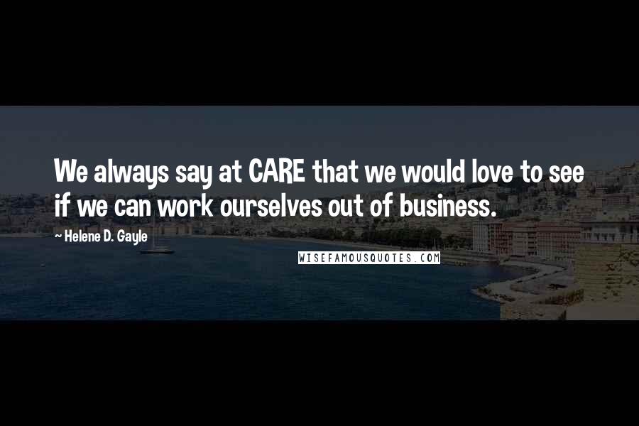 Helene D. Gayle Quotes: We always say at CARE that we would love to see if we can work ourselves out of business.