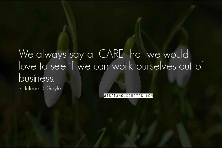 Helene D. Gayle Quotes: We always say at CARE that we would love to see if we can work ourselves out of business.