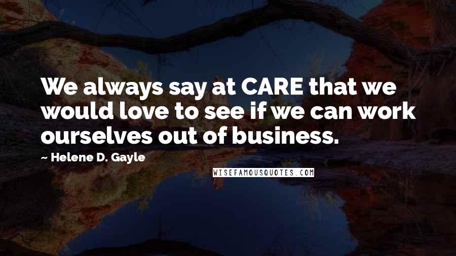 Helene D. Gayle Quotes: We always say at CARE that we would love to see if we can work ourselves out of business.