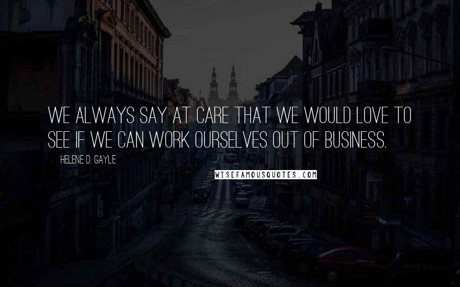 Helene D. Gayle Quotes: We always say at CARE that we would love to see if we can work ourselves out of business.