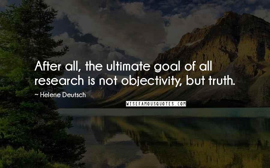 Helene Deutsch Quotes: After all, the ultimate goal of all research is not objectivity, but truth.